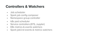 Controllers & Watchers
• Job scheduler
• Spark job config composer
• Namespace group controller
• k8s pod scheduler
• Service controllers (STS, Jupyter)
• K8s metrics & events watchers
• Spark job/crd events & metrics watchers
33
 