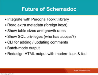 Future of Schemadoc
       • Integrate with Percona Toolkit library
       • Read extra metadata (foreign keys)
       • Show table sizes and growth rates
       • Show SQL privileges (who has access?)
       • CLI for adding / updating comments
       • Batch-mode output
       • Redesign HTML output with modern look & feel


                                             www.percona.com
Wednesday, April 11, 12
 