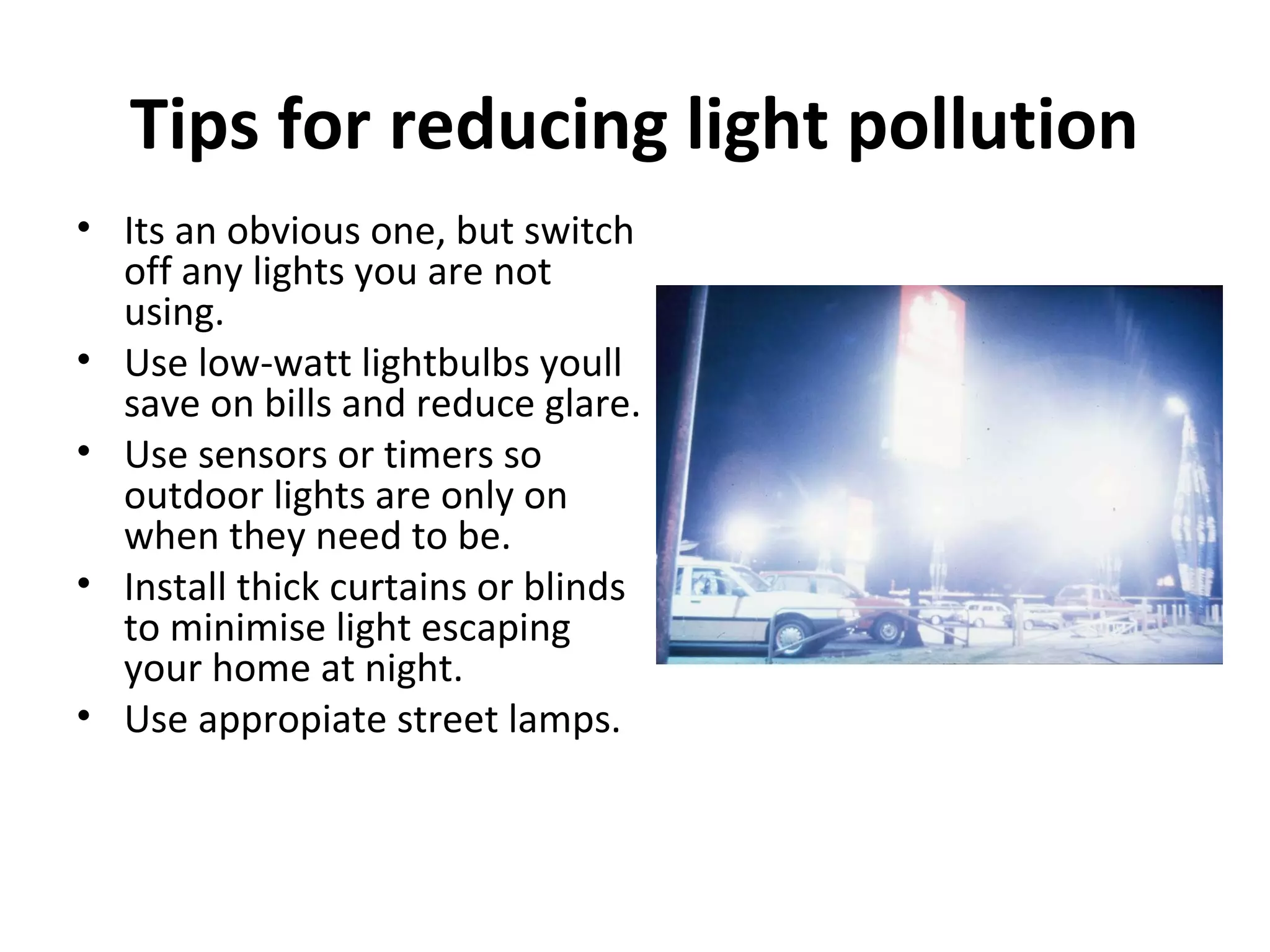 Tips for reducing light pollution
• Its an obvious one, but switch
off any lights you are not
using.
• Use low-watt lightbulbs youll
save on bills and reduce glare.
• Use sensors or timers so
outdoor lights are only on
when they need to be.
• Install thick curtains or blinds
to minimise light escaping
your home at night.
• Use appropiate street lamps.
 