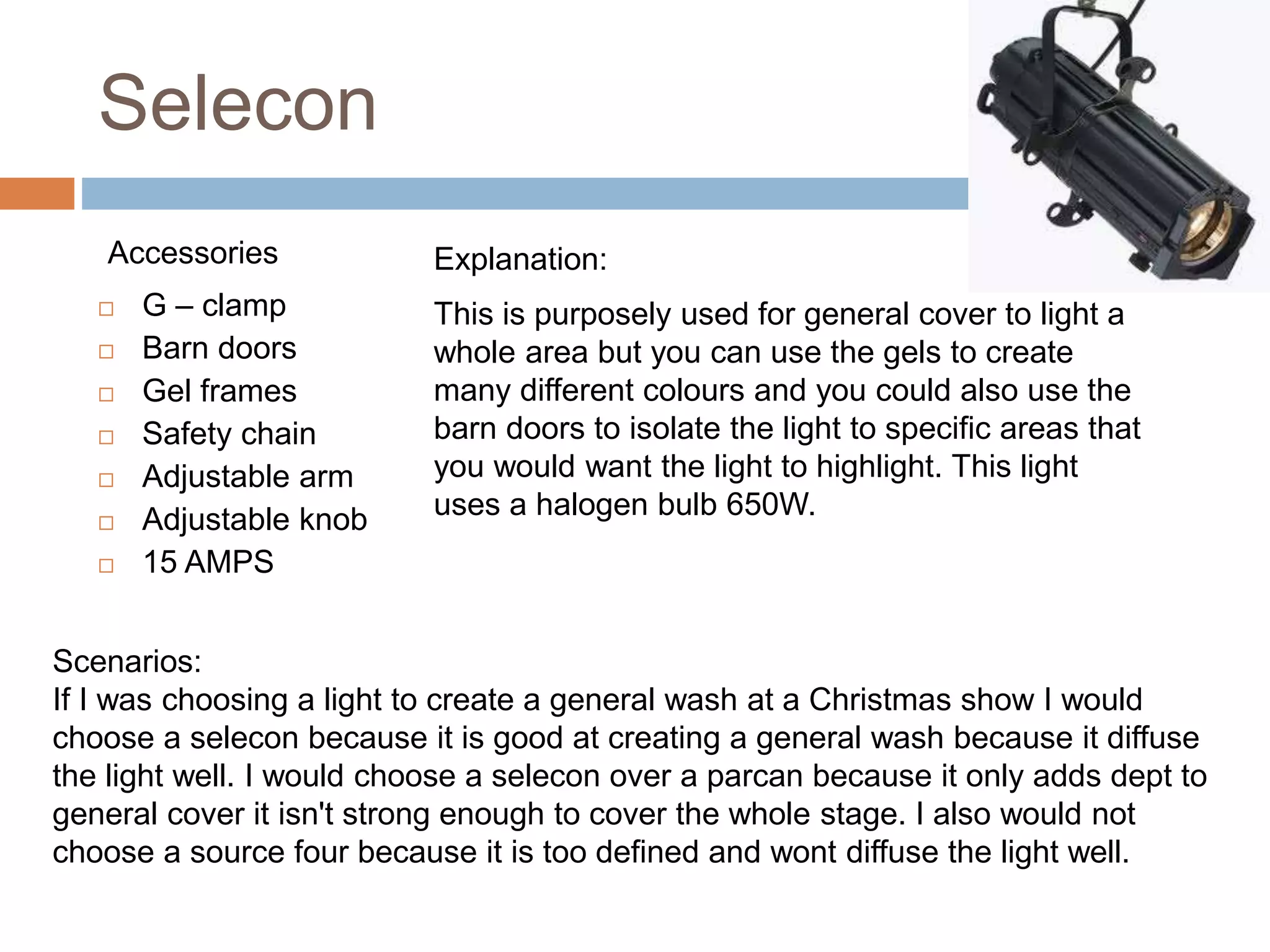 Selecon
Accessories
 G – clamp
 Barn doors
 Gel frames
 Safety chain
 Adjustable arm
 Adjustable knob
 15 AMPS
Explanation:
This is purposely used for general cover to light a
whole area but you can use the gels to create
many different colours and you could also use the
barn doors to isolate the light to specific areas that
you would want the light to highlight. This light
uses a halogen bulb 650W.
Scenarios:
If I was choosing a light to create a general wash at a Christmas show I would
choose a selecon because it is good at creating a general wash because it diffuse
the light well. I would choose a selecon over a parcan because it only adds dept to
general cover it isn't strong enough to cover the whole stage. I also would not
choose a source four because it is too defined and wont diffuse the light well.
 