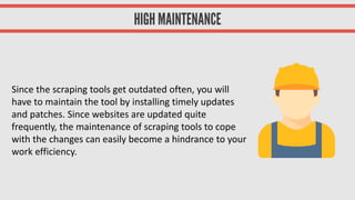 Since the scraping tools get outdated often, you will
have to maintain the tool by installing timely updates
and patches. Since websites are updated quite
frequently, the maintenance of scraping tools to cope
with the changes can easily become a hindrance to your
work efficiency.
 