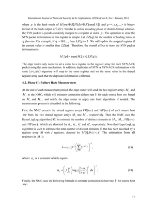 International Journal of Network Security & Its Applications (IJNSA) Vol.8, No.1, January 2016
11
where p is the hash result of ( [ ( )mod ])sH src R H dst K f  and 1 2...q x x  is binary
format of the hash output ( )H dst . Similar to online encoding phase of double-bitmap solution,
the SYN packet is pseudo-randomly mapped to a register at index p . The operation to store the
SYN packet information in this register is simple. Let ( )LZ q be the number of leading zeros in
q plus one. For example, if q = 001…, then ( ) 3LZ q  . We will update the mapped register if
its current value is smaller than ( )LZ q . Therefore, the overall effect to store the SYN packet
information is:
[ ] max( [ )], ( )).s sM p M p LZ q
The edge router only needs to set a value to a register in the register array for each SYN-ACK
packet using the same mechanism. In addition, duplicates of SYN or SYN-ACK information with
same ,src dst signature will map to the same register and set the same value in the shared
register array such that the duplicate information is filtered.
4.2. Phase II: Failure Rate Measurement
At the end of each measurement period, the edge router will send the two register arrays sM and
rM to the NMC, which will estimate connection failure rate k for each source host src based
on sM and rM , and notify the edge router to apply rate limit algorithms if needed. The
measurement process is described in the following.
First, the NMC extracts the virtual register arrays ( )VR src and ( )VR src of each source host
src from the two shared register arrays sM and rM , respectively. Then the NMC uses the
HyperLogLog algorithm [43] to estimate the number of distinct elements in sM , rM , ( )VR src
and ( )VR src , which are denoted by ˆsn , ˆrn , ˆa
sn and ˆa
rn , respectively. Note that HyperLogLog
algorithm is used to estimate the total number of distinct elements ˆn that has been recorded by a
register array M with f registers, denoted by [ ],0 .M i i f  The estimation from all
registers in M is
1
1
2 [ ]
0
ˆ 2 ,
f
M j
f
j
n f




 
  
 
 (18)
where s is a constant which equals
1
20
2
log ( ) .
1
f
f
u
f du
u


  
      
 (19)
Finally, the NMC uses the following formula to estimate connection failure rate k for source host
src :
 