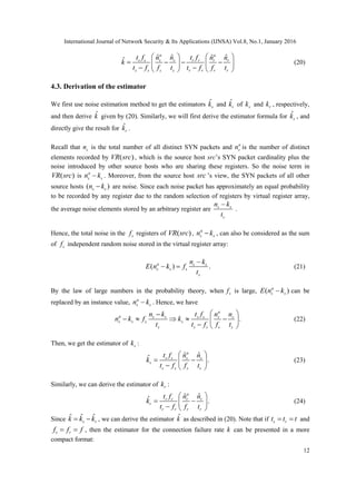 International Journal of Network Security & Its Applications (IJNSA) Vol.8, No.1, January 2016
12
ˆ ˆ ˆ ˆˆ
a a
s s s s r r r r
s s s s r r r r
t f n n t f n n
k
t f f t t f f t
   
      
    
(20)
4.3. Derivation of the estimator
We first use noise estimation method to get the estimators ˆ
sk and ˆ
rk of sk and rk , respectively,
and then derive ˆk given by (20). Similarly, we will first derive the estimator formula for ˆ
sk , and
directly give the result for ˆ
rk .
Recall that sn is the total number of all distinct SYN packets and a
sn is the number of distinct
elements recorded by ( )VR src , which is the source host src’s SYN packet cardinality plus the
noise introduced by other source hosts who are sharing these registers. So the noise term in
( )VR src is a
s sn k . Moreover, from the source host src ’s view, the SYN packets of all other
source hosts ( )s sn k are noise. Since each noise packet has approximately an equal probability
to be recorded by any register due to the random selection of registers by virtual register array,
the average noise elements stored by an arbitrary register are s s
s
n k
t

.
Hence, the total noise in the sf registers of ( )VR src , a
s sn k , can also be considered as the sum
of sf independent random noise stored in the virtual register array:
( ) .a s s
s s s
s
n k
E n k f
t

  (21)
By the law of large numbers in the probability theory, when sf is large, ( )a
s sE n k can be
replaced by an instance value, a
s sn k . Hence, we have
.
a
a s s s s s s
s s s s
s s s s s
n k t f n n
n k f k
t t f f t
 
     
  
(22)
Then, we get the estimator of sk :
ˆ ˆˆ .
a
s s s s
s
s s s s
t f n n
k
t f f t
 
  
  
(23)
Similarly, we can derive the estimator of rk :
ˆ ˆˆ .
a
r r r r
r
r r r r
t f n n
k
t f f t
 
  
  
(24)
Since ˆ ˆ ˆ
s rk k k  , we can derive the estimator ˆk as described in (20). Note that if s rt t t  and
s rf f f  , then the estimator for the connection failure rate k can be presented in a more
compact format:
 