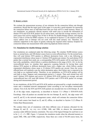 International Journal of Network Security & Its Applications (IJNSA) Vol.8, No.1, January 2016
13
ˆ ˆ ˆ ˆˆ .
a a
s r s rn n n ntf
k
t f f t
  
  
  
(25)
5. SIMULATION
We evaluate the measurement accuracy of our estimator for the connection failure rate through
simulations. Recall that the major goal of this paper is to provide a good estimator for measuring
the connection failure rates of individual hosts that can work well in a small memory. Hence, in
our simulations, we purposely allocate memory with small sizes to encode the information of
distinct SYN and SYN-ACK packets for all source hosts, such that the average memory size for
each source host will be ranging from 10 bits to 40 bits for double-bitmap solution, and ranging
from 2.5 bits to 10 bits for DSRA solution. As we explained in Section 3.2, the solution with per-
source address lists or bitmaps will not work with this small memory size. Therefore, our
solutions outperform in the aspect of greatly reducing the required online memory footprint for
connection failure rate measurement while achieving duplicate failure removal.
5.1. Simulation for double-bitmap solution
Our simulations are conducted under the following setups. We simulate 50,000 distinct source
hosts as normal hosts, and 100 distinct source hosts as worm-affected hosts. For the normal hosts,
they will send distinct SYN packets to different destination hosts, with a rate following an
exponential distribution whose mean is 5 distinct SYN packets per minute. For each distinct SYN
packet that a normal host sends out, a corresponding SYN-ACK packet will be sent back to the
host with a probability, which follows a uniform distribution in the range of [0.8, 1.0]. As for the
worm-affected hosts, we simulate their aggressive scanning behavior by having them send
distinct SYN packets to different destination hosts with a higher rate, which follows another
exponential distribution whose mean is 10 distinct SYN packets per second. Since the worm-
affected hosts will randomly scan the whole destination space, their failure rate is expected to be
very high as we explained earlier. Therefore, in our simulations, no SYN-ACK packets will be
sent back to them. Suppose each measurement period is 1 minute. Then each normal host will
send 5 distinct SYN packets and receive 4.5 distinct SYN-ACK packets on average, and each
worm-affected host will send 600 distinct SYN packets and 0 SYN-ACK packet on average,
during each measurement period.
In our simulations, all the SYN and SYN-ACK packets are processed by a single simulated edge
router and a simulated network management center according to our two-phase measurement
scheme. First of all, the SYN and SYN-ACK packets are encoded into two m-bit bitmaps sB and
rB of the edge router, respectively, as described in Section 3.3.1 (Phase I: SYN/SYN-ACK
Encoding). After all packets are encoded into the two bitmaps sB and rB , the edge router will
send sB and rB to the network management center, which will estimate the connection failure
rate of each source host based on sB and rB offline, as described in Section 3.3.2 (Phase II:
Failure Rate Measurement).
We conduct three sets of simulations with three different sizes of memory allocated for the
bitmaps sB and rB , s rm m m   0.5Mb, 1Mb, and 2Mb, to observe the measurement
accuracy under different memory constraints. The sizes of the logical bitmaps for each host is set
to be 300s rl l l   . Figure. 1-3 present the simulation results when the allocated memory m
equals 2Mb, 1Mb, and 0.5Mb, respectively. Since there are a total of 50,100 source hosts, the
 