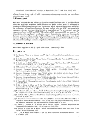 International Journal of Network Security & Its Applications (IJNSA) Vol.8, No.1, January 2016
17
scheme, because it can work well with a much more strict memory constraint and much larger
estimation upper bound.
6. CONCLUSION
This paper proposes two new method of measuring connection failure rates of individual hosts,
using two novel data structures: double bitmaps and double register arrays. It addresses an
important problem in rate-limiting worm propagation, where inaccurate failure rates will affect
the performance of rate-limit algorithms. The past method relies on ICMP host-unreachable
messages, which are however widely blocked on today's Internet. The new methods make the
measurement based on SYN and SYN-ACK packets, which are more reliable and accurate. The
bitmap design helps significantly to reduce the memory footprint on the routers and eliminates the
duplicate connection failures (another problem of the previous method). The register array design
preserves the property of removing the duplicate connection failures, and achieves better memory
efficiency and much larger estimation range than our bitmap solution.
ACKNOWLEDGEMENTS
This work is supported in part by a grant from Florida Cybersecurity Center.
REFERENCES
[1] M. Barwise, "What is an internet worm?," http://www.bbc.co.uk/webwise/guides/internet-worms,
2010.
[2] D. M. Kienzle and M. C. Elder, "Recent Worms: A Survey and Trends," Proc. of ACM Workshop on
Rapid Malcode, pp. 1-10, 2003.
[3] J. Rochlis and M. Eichin, "With Microscope and Tweezers: The Worm from MIT's Perspective,"
Communication of the ACM, vol. 32, no. 6, pp. 689-698, 1989.
[4] J. Maniscalchi, "Worm Evolution," http://www.digitalthreat.net/2009/05/worm-evolution/, 2009.
[5] Computer Emergency Response Team, "CERT Advisory CA-2001-26 Nimda Worm,"
http://www.cert.org/advisories/CA-2001-26.html, 2001.
[6] Computer Emergency Response Team, "CERT Advisory CA-2003-04 MS-SQL Server Worm,"
http://www.cert.org/advisories/CA-2003-04.html, 2003.
[7] Computer Emergency Response Team, "CERT Alert Conficker Worm Targets Microsoft Windows
Systems," https://www.us-cert.gov/ncas/alerts/TA09-088A, 2013.
[8] Z. Chen and C. Ji, "Measuring Network-Aware Worm Spreading Ability," Proc. of IEEE INFOCOM,
pp. 116-124, 2007.
[9] Z. Li, L. Wang, Y. Chen, and Z. Fu, "Network-Based and Attack-Resilient Length Signature
Generation for Zero-Day Polymorphic Worms," Proc. of IEEE International Conference on Network
Protocols (ICNP), pp. 164-173, 2007.
[10] P. K. Manna, S. Chen, and S. Ranka, "Inside the Permutation-Scanning Worms: Propagation Modeling
and Analysis," IEEE/ACM Transactions on Networking, vol. 18, no. 3, pp. 858-870, 2010.
[11] S. Stafford and J. Li, "Behavior-Based Worm Detectors Compared," Recent Advances in Intrusion
Detection, pp. 38-57, 2010.
[12] M. Liljenstam, Y. Yuan, B. Premore, and D. Nicol, "A Mixed Abstraction Level Simulation Model of
Large-Scale Internet Worm Infestations," Proc. of 10th IEEE/ACM Symposium on Modeling, Analysis
and Simulation of Computer and Telecommunication Systems (MASCOTS), 2002.
[13] D. Moore, C. Shannon, G. M. Voelker, and S. Savage, "Internet Quarantine: Requirements for
Containing Self-Propagating Code," Proc. of IEEE INFOCOM, 2003.
[14] S. Staniford, V. Paxson, and N. Weaver, "How to Own the Internet in Your Spare Time," Proc. of 11th
USENIX Security Symposium, 2002.
[15] C. C. Zou, W. Gong, and D. Towsley, "Code Red Worm Propagation Modeling and Analysis," Proc.
of ACM CCS, 2002.
 