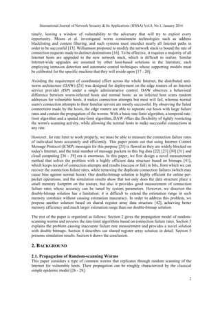 International Journal of Network Security & Its Applications (IJNSA) Vol.8, No.1, January 2016
2
timely, leaving a window of vulnerability to the adversary that will try to exploit every
opportunity. Moore et al. investigated worm containment technologies such as address
blacklisting and content filtering, and such systems must interdict nearly all Internet paths in
order to be successful [13]. Williamson proposed to modify the network stack to bound the rate of
connection requests made to distinct destinations [16]. To be effective, it requires a majority of all
Internet hosts are upgraded to the new network stack, which is difficult to realize. Similar
Internet-wide upgrades are assumed by other host-based solutions in the literature, each
employing intrusion detection and automatic control techniques whose supporting models must
be calibrated for the specific machine that they will reside upon [17 - 20].
Avoiding the requirement of coordinated effort across the whole Internet, the distributed anti-
worm architecture (DAW) [21] was designed for deployment on the edge routers of an Internet
service provider (ISP) under a single administrative control. DAW observes a behavioral
difference between worm-infected hosts and normal hosts: as an infected host scans random
addresses for vulnerable hosts, it makes connection attempts but most will fail, whereas normal
users's connection attempts to their familiar servers are mostly successful. By observing the failed
connections made by the hosts, the edge routers are able to separate out hosts with large failure
rates and contain the propagation of the worms. With a basic rate-limit algorithm, a temporal rate-
limit algorithm and a spatial rate-limit algorithm, DAW offers the flexibility of tightly restricting
the worm's scanning activity, while allowing the normal hosts to make successful connections at
any rate.
However, for rate limit to work properly, we must be able to measure the connection failure rates
of individual hosts accurately and efficiently. This paper points out that using Internet Control
Message Protocol (ICMP) messages for this purpose [21] is flawed as they are widely blocked on
today's Internet, and the total number of message packets in this big data [22] [23] [30] [31] and
cloud computing [36 - 39] era is enormous. In this paper, we first design a novel measurement
method that solves the problem with a highly efficient data structure based on bitmaps [41],
which keeps record of connection attempts and results (success or fail) in bits, from which we can
recover the connection failure rates, while removing the duplicate connection failures (which may
cause bias against normal hosts). Our double-bitmap solution is highly efficient for online per-
packet operations, and the simulation results show that not only does the data structure place a
small memory footprint on the routers, but also it provides good measurement of connection
failure rates whose accuracy can be tuned by system parameters. However, we discover the
double-bitmap solution has a limitation: it is difficult to extend the estimation range in such
memory constrain without causing estimation inaccuracy. In order to address this problem, we
propose another solution based on shared register array data structure [42], achieving better
memory efficiency and much larger estimation range than our double-bitmap solution.
The rest of the paper is organized as follows: Section 2 gives the propagation model of random-
scanning worms and reviews the rate-limit algorithms based on connection failure rates. Section 3
explains the problem causing inaccurate failure rate measurement and provides a novel solution
with double bitmaps. Section 4 describes our shared register array solution in detail. Section 5
presents simulation results. Section 6 draws the conclusion.
2. BACKGROUND
2.1. Propagation of Random-scanning Worms
This paper considers a type of common worms that replicates through random scanning of the
Internet for vulnerable hosts. Their propagation can be roughly characterized by the classical
simple epidemic model [26 - 28]:
 