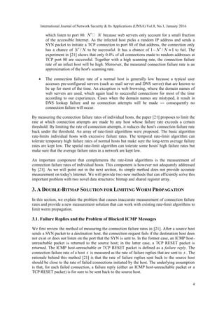 International Journal of Network Security & Its Applications (IJNSA) Vol.8, No.1, January 2016
4
which listen to port 80. N N because web servers only account for a small fraction
of the accessible Internet. As the infected host picks a random IP address and sends a
SYN packet to initiate a TCP connection to port 80 of that address, the connection only
has a chance of /N N to be successful. It has a chance of 1 / 1N N   to fail. The
experiment in [21] shows that only 0.4% of all connections made to random addresses at
TCP port 80 are successful. Together with a high scanning rate, the connection failure
rate of an infect host will be high. Moreover, the measured connection failure rate is an
approximation of the host's scanning rate.
 The connection failure rate of a normal host is generally low because a typical user
accesses pre-configured servers (such as mail server and DNS server) that are known to
be up for most of the time. An exception is web browsing, where the domain names of
web servers are used, which again lead to successful connections for most of the time
according to our experiences. Cases when the domain names are mistyped, it result in
DNS lookup failure and no connection attempts will be made --- consequently no
connection failure will occur.
By measuring the connection failure rates of individual hosts, the paper [21] proposes to limit the
rate at which connection attempts are made by any host whose failure rate exceeds a certain
threshold. By limiting the rate of connection attempts, it reduces the host's connection failure rate
back under the threshold. An array of rate-limit algorithms were proposed. The basic algorithm
rate-limits individual hosts with excessive failure rates. The temporal rate-limit algorithm can
tolerate temporary high failure rates of normal hosts but make sure the long-term average failure
rates are kept low. The spatial rate-limit algorithm can tolerate some hosts' high failure rates but
make sure that the average failure rates in a network are kept low.
An important component that complements the rate-limit algorithms is the measurement of
connection failure rates of individual hosts. This component is however not adequately addressed
by [21]. As we will point out in the next section, its simple method does not provide accurate
measurement on today's Internet. We will provide two new methods that can efficiently solve this
important problem with two novel data structures: bitmap and shared register array.
3. A DOUBLE-BITMAP SOLUTION FOR LIMITING WORM PROPAGATION
In this section, we explain the problem that causes inaccurate measurement of connection failure
rates and provide a new measurement solution that can work with existing rate-limit algorithms to
limit worm propagation.
3.1. Failure Replies and the Problem of Blocked ICMP Messages
We first review the method of measuring the connection failure rates in [21]. After a source host
sends a SYN packet to a destination host, the connection request fails if the destination host does
not exist or does not listen on the port that the SYN is sent to. In the former case, an ICMP host-
unreachable packet is returned to the source host; in the latter case, a TCP RESET packet is
returned. The ICMP host-unreachable or TCP RESET packet is defined as a failure reply. The
connection failure rate of a host s is measured as the rate of failure replies that are sent to s . The
rationale behind this method [21] is that the rate of failure replies sent back to the source host
should be close to the rate of failed connections initiated by the host. The underlying assumption
is that, for each failed connection, a failure reply (either an ICMP host-unreachable packet or a
TCP RESET packet) is for sure to be sent back to the source host.
 