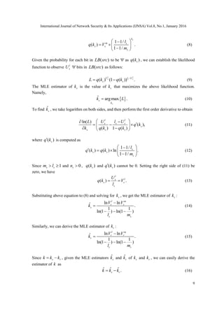 International Journal of Network Security & Its Applications (IJNSA) Vol.8, No.1, January 2016
9
1 1/
( ) .
1 1/
sk
m s
s s
s
l
q k V
m
 
  
 
(8)
Given the probability for each bit in ( )LB src to be '0' as ( )sq k , we can establish the likelihood
function to observe l
sU '0' bits in ( )LB src as follows:
( ) (1 ( )) .
l l
s s sU l U
s sL q k q k 
  (9)
The MLE estimator of sk is the value of sk that maximizes the above likelihood function.
Namely,
 ˆ argmax .
s
s
k
k L (10)
To find ˆ
sk , we take logarithm on both sides, and then perform the first order derivative to obtain
ln( )
( ),
( ) 1 ( )
l l
s s s
s
s s s
U l UL
k
k q k q k
q
 
   
  
(11)
where ( )sq k is computed as
1 1/
( ) ( ) ln .
1 1/
s
s s
s
l
k q kq
m
 
    
 
(12)
Since 1s sm l  and 0sn  , ( )sq k and ( )sq k cannot be 0. Setting the right side of (11) be
zero, we have
( ) .
l
ls
s s
s
U
q k V
l
  (13)
Substituting above equation to (8) and solving for sk , we get the MLE estimator of sk :
ln lnˆ .
1 1
ln(1 ) ln(1 )
l m
s s
s
s s
V V
k
l m


  
(14)
Similarly, we can derive the MLE estimator of rk :
ln lnˆ .
1 1
ln(1 ) ln(1 )
l m
r r
r
r r
V V
k
l m


  
(15)
Since s rk k k  , given the MLE estimators ˆ
sk and ˆ
rk of sk and rk , we can easily derive the
estimator of k as
ˆ ˆ ˆ .s rk k k  (16)
 