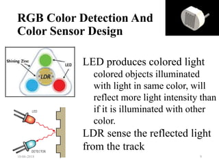 LED produces colored light
colored objects illuminated
with light in same color, will
reflect more light intensity than
if it is illuminated with other
color.
LDR sense the reflected light
from the track
RGB Color Detection And
Color Sensor Design
10-06-2018 9
 