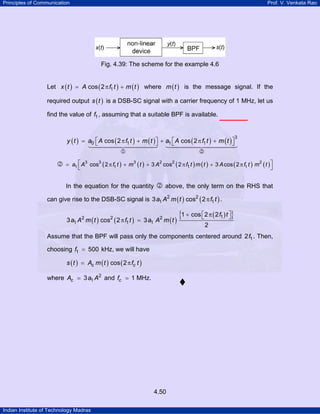 Principles of Communication Prof. V. Venkata Rao
Indian Institute of Technology Madras
4.50
Fig. 4.39: The scheme for the example 4.6
Let ( ) ( ) ( )x t A f t m t1cos 2= π + where ( )m t is the message signal. If the
required output ( )s t is a DSB-SC signal with a carrier frequency of 1 MHz, let us
find the value of f1, assuming that a suitable BPF is available.
( ) ( ) ( ) ( ) ( )y t a A f t m t a A f t m t
3
0 1 1 1cos 2 cos 2⎡ ⎤ ⎡ ⎤= π + + π +⎣ ⎦ ⎣ ⎦
1 2
( ) ( ) ( ) ( ) ( ) ( )a A f t m t A f t m t A f t m t3 3 3 2 2 2
1 1 11cos 2 3 cos 2 3 cos 2= π + + π + π⎡ ⎤
⎣ ⎦2
In the equation for the quantity 2 above, the only term on the RHS that
can give rise to the DSB-SC signal is ( ) ( )a A m t f t2 2
1 13 cos 2π .
( ) ( ) ( )
( ){ }f t
a A m t f t a A m t
12 2 2
1 1 1
1 cos 2 2
3 cos 2 3
2
⎡ ⎤+ π⎣ ⎦
π =
Assume that the BPF will pass only the components centered around f12 . Then,
choosing f1 500= kHz, we will have
( ) ( ) ( )c cs t A m t f tcos 2= π
where cA a A2
13= and cf 1= MHz.
 