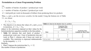 Formulation as a Linear Programming Problem
Let,
• The objective is to choose the values of x1 and x2 so as
to maximize,
subject to the restrictions imposed on their values by the
limited production capacities available in the three plants.
• Table 3.1 indicates that each batch of product 1
produced per week uses 1 hour of production time per
week in Plant 1, whereas only 4 hours per week are
available. This restriction is expressed mathematically
by the inequality
Similarly,
• Plant 2 imposes the restriction that
The number of hours of production
 