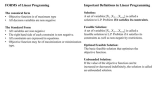 FORMS of Linear Programing
The canonical form
• Objective function is of maximum type
• All decision variables are non negative
The Standard Form
• All variables are non negative
• The right hand side of each constraint is non negative.
• All constraints are expressed in equations.
• Objective function may be of maximization or minimization
type.
Important Definitions in Linear Programming
Solution:
A set of variables [X1 ,X2,...,Xn+m] is called a
solution to L.P. Problem if it satisfies its constraints.
Feasible Solution:
A set of variables [X1 ,X2,...,Xn+m] is called a
feasible solution to L.P. Problem if it satisfies its
constraints as well as non-negativity restrictions.
Optimal Feasible Solution:
The basic feasible solution that optimises the
objective function.
Unbounded Solution:
If the value of the objective function can be
increased or decreased indefinitely, the solution is called
an unbounded solution.
 
