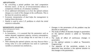 ADVANTAGES .
• By converting a primal problem into dual computation
becomes easier , as the no. of rows(constraints) reduces in
comparison with the no. of columns( variables).
• Gives additional information as to how the optimal solution
changes as a result of the changes in the coefficients. This is
the basis for sensitivity analysis.
• Economic interpretation of dual helps the management in
making future decisions.
• Duality is used to solve L.P. problems in which the initial
solution in infeasible.
SENSITIVITY ANALYSIS .
(POST OPTIMALITY TEST)
Two situations:
• In formulation , it is assumed that the parameters such as
market demand, equipment capacity, resource consumption,
costs, profits etc., do not change but in real time it is not
possible.
• After attaining the optimal solution, one may discover that a
wrong value of a cost coefficient was used or a particular
variable or constraint was omitted etc.,
• Changes in the parameters of the problem may be
discrete or continuous.
• The study of effect of discrete changes in parameters
on the optimal solution is called as "Sensitivity
analysis".
• The study of effect of continuous changes in
parameters
• on the optimal solution is called as "Parametric
Programming."
• The objective of the sensitivity analysis is to
determine how sensitive is the optimal solution to
the changes in the parameters.
 