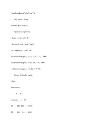 > install.packages("lpSolveAPI")
 Load lpsolve library
> library("lpSolveAPI")
 Represent our problem
> lprec <- make.lp(0, 2)
> lp.control(lprec, sense="max")
> set.objfn(lprec, c(143, 60))
> add.constraint(lprec, c(120, 210), "<=", 15000)
> add.constraint(lprec, c(110, 30), "<=", 4000)
> add.constraint(lprec, c(1, 1), "<=", 75)
 Display the lpsolve matrix
> lprec
Model name:
C1 C2
Maximize 143 60
R1 120 210 <= 15000
R2 110 30 <= 4000
 