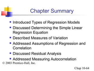 © 2003 Prentice-Hall, Inc. 
Chap 10-64 
Chapter Summary 
 Introduced Types of Regression Models 
 Discussed Determining the Simple Linear 
Regression Equation 
 Described Measures of Variation 
 Addressed Assumptions of Regression and 
Correlation 
 Discussed Residual Analysis 
 Addressed Measuring Autocorrelation 
 