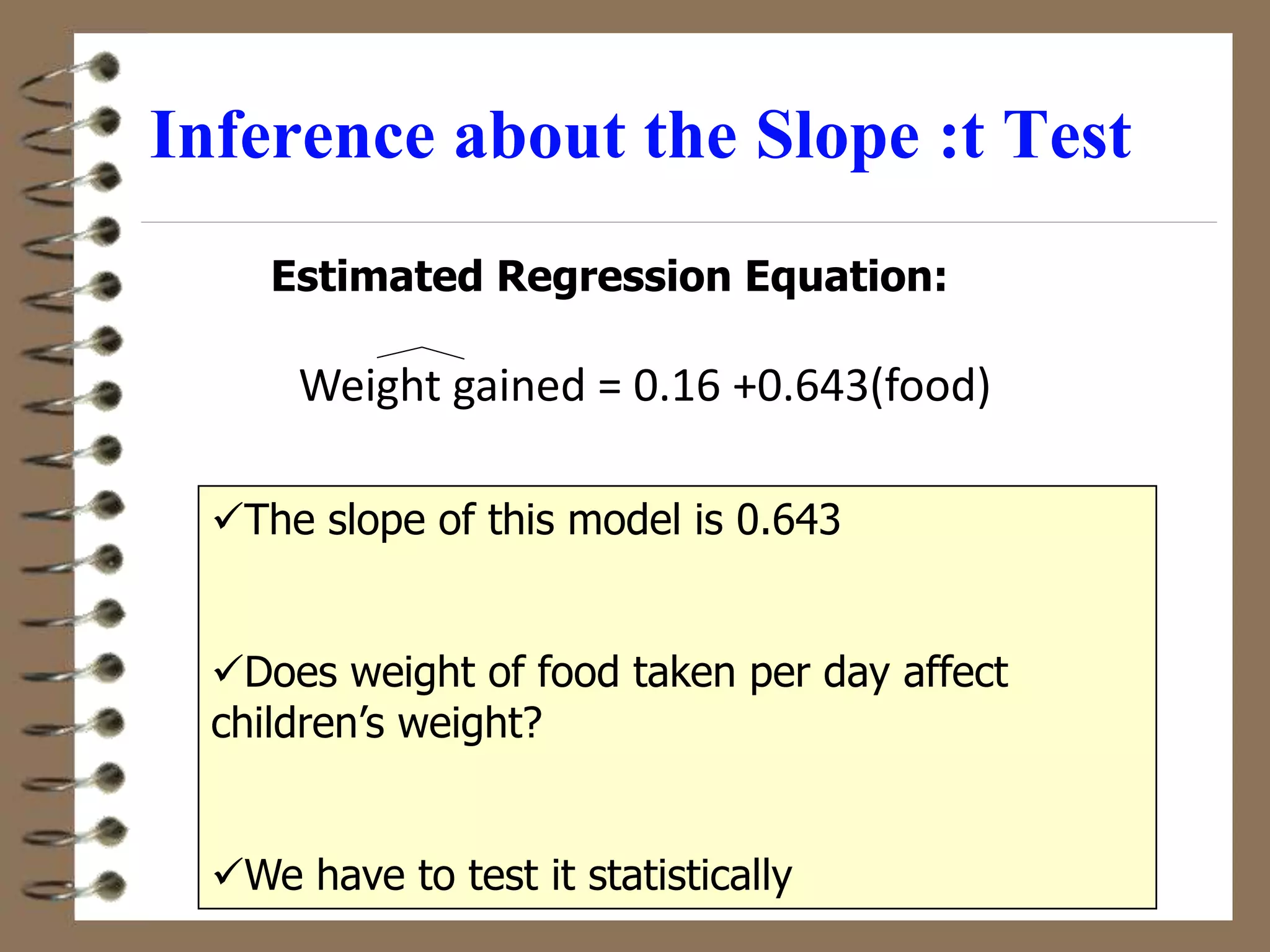 Estimated Regression Equation:
The slope of this model is 0.643
Does weight of food taken per day affect
children’s weight?
We have to test it statistically
Inference about the Slope :t Test
Weight gained = 0.16 +0.643(food)
 