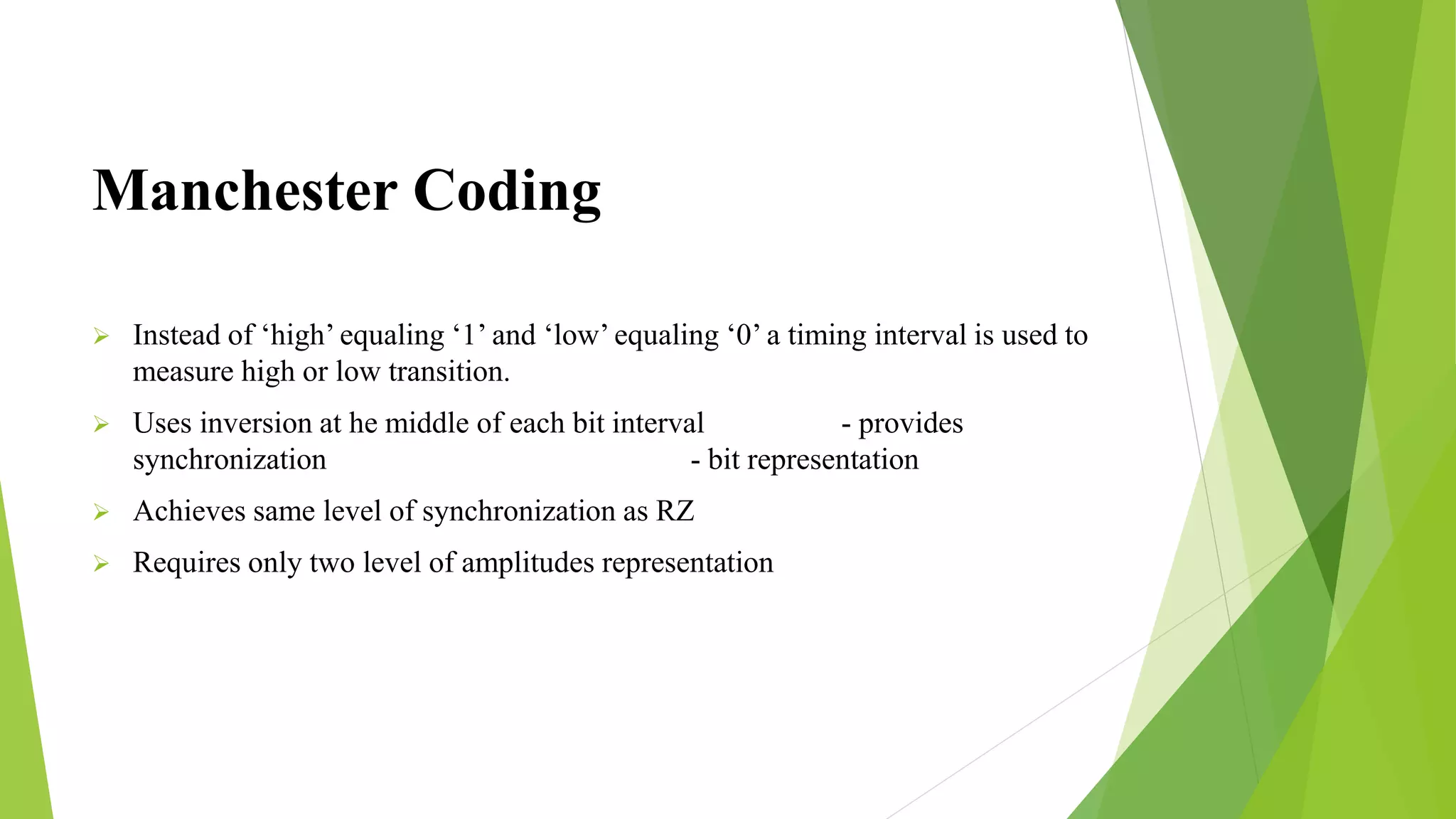 Manchester Coding
 Instead of ‘high’ equaling ‘1’ and ‘low’ equaling ‘0’ a timing interval is used to
measure high or low transition.
 Uses inversion at he middle of each bit interval - provides
synchronization - bit representation
 Achieves same level of synchronization as RZ
 Requires only two level of amplitudes representation
 