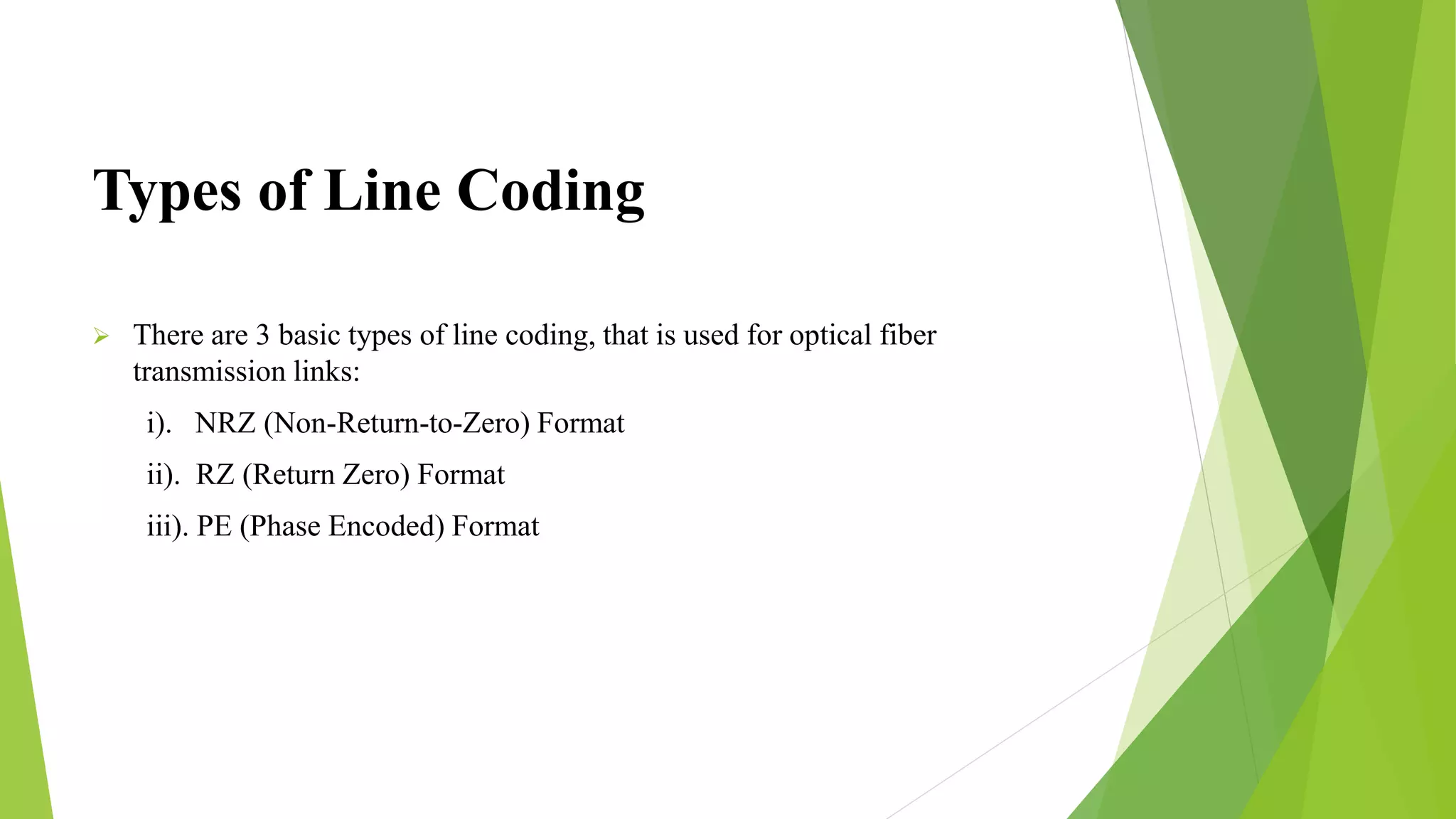 Types of Line Coding
 There are 3 basic types of line coding, that is used for optical fiber
transmission links:
i). NRZ (Non-Return-to-Zero) Format
ii). RZ (Return Zero) Format
iii). PE (Phase Encoded) Format
 
