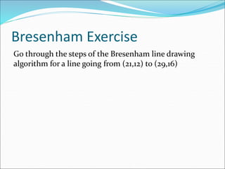 Bresenham Exercise
Go through the steps of the Bresenham line drawing
algorithm for a line going from (21,12) to (29,16)
 