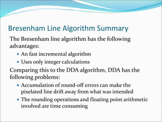 Bresenham Line Algorithm Summary
The Bresenham line algorithm has the following
advantages:
 An fast incremental algorithm
 Uses only integer calculations
Comparing this to the DDA algorithm, DDA has the
following problems:
 Accumulation of round-off errors can make the
pixelated line drift away from what was intended
 The rounding operations and floating point arithmetic
involved are time consuming
 