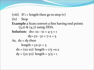 (viii) If i < length then go to step (v)
(ix) Stop
Example 2 Scan convert a line having end points
(3,2) & (4,7) using DDA.
Solution: dx= x2 - x1 = 4-3 = 1
dy= y2 - y1 = 7-2 = 5
As, dx < dy then
length = y2-y1 = 5
dx = (x2-x1)/ length = 1/5 =0.2
dy = (y2-y1)/ length = 5/5 = 1
 