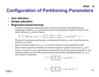 7/28/15
HPDC’15
34
Configuration of Partitioning Parameters
•  User definition
•  Simple estimation
•  Regression-based learning
–  Construct a polynomial regression model to model the nonlinear relationship between
independent variables p, q, r (partition parameters) and dependent variable T (runtime) with
latent coefﬁcient αijk and error term ε	

–  The goal of regression-based learning is to determine the latent αijk and ε to get the function
between p, q, r and T	

–  Select m limited samples of (pl, ql, rl, Tl) (1≤l≤m) from the existing experiment results	

–  Solve m linear equations consisting of m selected samples to generate the concrete αijk and ε	

–  Utilize a successive convex approximation method (SCA) to ﬁnd the optimal solution (i.e., the
minimum runtime T) of the above polynomial function and the optimal parameters (i.e., p, q
and r) when T is minimum
 