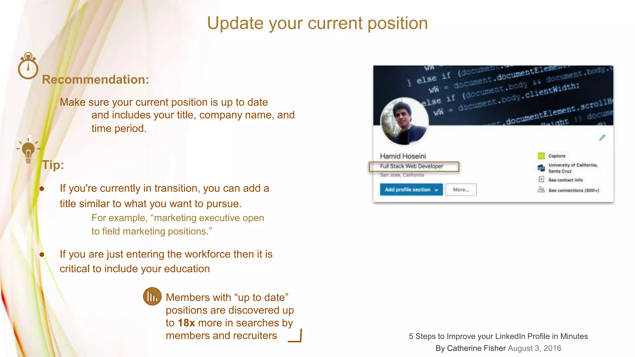 Update your current position
Recommendation:
Make sure your current position is up to date
and includes your title, company name, and
time period.
Tip:
● If you're currently in transition, you can add a
title similar to what you want to pursue.
For example, “marketing executive open
to field marketing positions.”
● If you are just entering the workforce then it is
critical to include your education
Members with “up to date”
positions are discovered up
to 18x more in searches by
members and recruiters 5 Steps to Improve your LinkedIn Profile in Minutes
By Catherine Fisher August 3, 2016
 