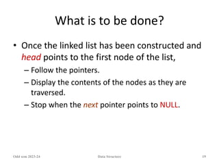 What is to be done?
• Once the linked list has been constructed and
head points to the first node of the list,
– Follow the pointers.
– Display the contents of the nodes as they are
traversed.
– Stop when the next pointer points to NULL.
Odd sem 2023-24 Data Structure 19
 