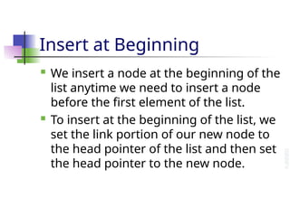 Insert at Beginning
 We insert a node at the beginning of the
list anytime we need to insert a node
before the first element of the list.
 To insert at the beginning of the list, we
set the link portion of our new node to
the head pointer of the list and then set
the head pointer to the new node.
 