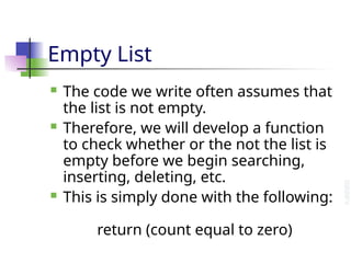 Empty List
 The code we write often assumes that
the list is not empty.
 Therefore, we will develop a function
to check whether or the not the list is
empty before we begin searching,
inserting, deleting, etc.
 This is simply done with the following:
return (count equal to zero)
 