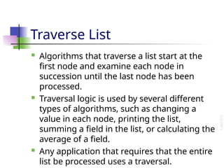 Traverse List
 Algorithms that traverse a list start at the
first node and examine each node in
succession until the last node has been
processed.
 Traversal logic is used by several different
types of algorithms, such as changing a
value in each node, printing the list,
summing a field in the list, or calculating the
average of a field.
 Any application that requires that the entire
list be processed uses a traversal.
 