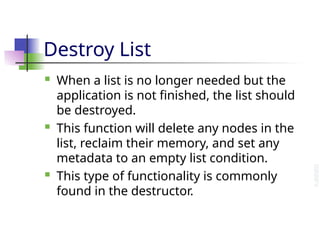 Destroy List
 When a list is no longer needed but the
application is not finished, the list should
be destroyed.
 This function will delete any nodes in the
list, reclaim their memory, and set any
metadata to an empty list condition.
 This type of functionality is commonly
found in the destructor.
 