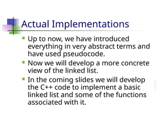 Actual Implementations
 Up to now, we have introduced
everything in very abstract terms and
have used pseudocode.
 Now we will develop a more concrete
view of the linked list.
 In the coming slides we will develop
the C++ code to implement a basic
linked list and some of the functions
associated with it.
 