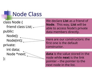 Node Class
class Node {
friend class List;
public:
Node();
Node(int);
private:
int data;
Node *next;
};
We declare List as a friend of
Node. This way, List will be
able to access Node’s private
data members directly.
Here are our constructors: the
first one is the default
constructor.
data is the value stored in the
node while next is the link
pointer – the pointer to the
next node in the list.
 