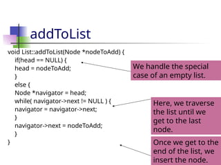 addToList
void List::addToList(Node *nodeToAdd) {
if(head == NULL) {
head = nodeToAdd;
}
else {
Node *navigator = head;
while( navigator->next != NULL ) {
navigator = navigator->next;
}
navigator->next = nodeToAdd;
}
}
We handle the special
case of an empty list.
Here, we traverse
the list until we
get to the last
node.
Once we get to the
end of the list, we
insert the node.
 
