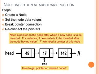 NODE INSERTION AT ARBITRARY POSITION
Steps:
 Create a Node
 Set the node data values
 Break pointer connection
 Re-connect the pointers
Need a pointer on the node after which a new node is to be
Inserted. For instance, if new node is to be inserted after
the node having value ‘17’, we need a pointer at this node
ptr
How to get pointer on desired node?
 