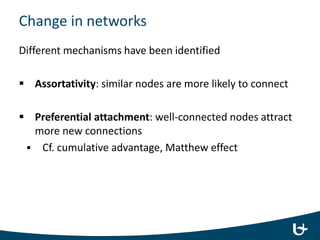 Change in networks
Different mechanisms have been identified
 Assortativity: similar nodes are more likely to connect
 Preferential attachment: well-connected nodes attract
more new connections
 Cf. cumulative advantage, Matthew effect
 