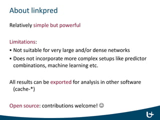 About linkpred
Relatively simple but powerful
Limitations:
 Not suitable for very large and/or dense networks
 Does not incorporate more complex setups like predictor
combinations, machine learning etc.
All results can be exported for analysis in other software
(cache-*)
Open source: contributions welcome! 
 