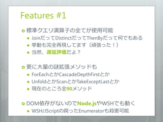 Features #1
 標準クエリ演算子の全てが使用可能
    JoinだってDistinctだってThenByだって何でもある
    挙動も完全再現してます（頑張った！）
    当然、遅延評価だよ？

 更に大量の謎拡張メソッドも
    ForEachとかCascadeDepthFirstとか
    UnfoldとかScanとかTakeExceptLastとか
    現在のところ全90メソッド

 DOM依存がないのでNode.jsやWSHでも動く
    WSH/JScriptの腐ったEnumeratorも殺害可能
 