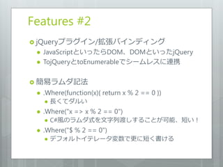 Features #2
 jQueryプラグイン/拡張バインディング
    JavaScriptといったらDOM、DOMといったjQuery
    TojQueryとtoEnumerableでシームレスに連携

 簡易ラムダ記法
    .Where(function(x){ return x % 2 == 0 })
        長くてダルい
    .Where("x => x % 2 == 0")
        C#風のラムダ式を文字列渡しすることが可能、短い！
    .Where("$ % 2 == 0")
        デフォルトイテレータ変数で更に短く書ける
 