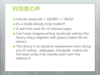 利用者の声
 Linq  for Javascript + JQUERY == BLISS!
 It's a totally bloody loop-buster!!!
 A real time saver for JS intensive apps.
 Can't even imagine writing JavaScript without this
  library, linq.js together with jQuery makes life lot
  easier;)
 This library is an absolute requirement when doing
  any JS coding - webpages, mongodb, node.js etc.
  I've been using it for months and I can't live
  without it.
 