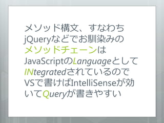 メソッド構文、すなわち
jQueryなどでお馴染みの
メソッドチェーンは
JavaScriptのLanguageとして
INtegratedされているので
VSで書けばIntelliSenseが効
いてQueryが書きやすい
 