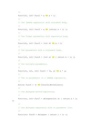 //
Func<int, int> func1 = x => x + 1;
//
// Use lambda expression with statement body.
//
Func<int, int> func2 = x => {return x + 1; };
//
// Use formal parameters with expression body.
//
Func<int, int> func3 = (int x) => x + 1;
//
// Use parameters with a statement body.
//
Func<int, int> func4 = (int x) => { return x + 1; };
//
// Use multiple parameters.
//
Func<int, int, int> func5 = (x, y) => x * y;
//
// Use no parameters in a lambda expression.
//
Action func6 = () => Console.WriteLine();
//
// Use delegate method expression.
//
Func<int, int> func7 = delegate(int x) { return x + 1;
};
//
// Use delegate expression with no parameter list.
//
Func<int> func8 = delegate { return 1 + 1; };
 