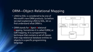 ORM—Object-Relational Mapping 
• LINQ to SQL is considered to be one of 
Microsoft's new ORM products. So before 
we start explaining LINQ to SQL, let us 
first understand what ORM is. 
• ORM stands for Object-Relational 
Mapping. Sometimes it is called O/RM, or 
O/R mapping. It is a programming 
technique that contains a set of classes 
that map relational database entities to 
objects in a specific programming 
language. 
 
