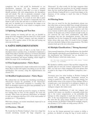 complexity that we feel would be detrimental to our              ‘Electronics’. In other words, for the large categories there
classification purposes. Of the numerous product                 was high recall but low precision; for the smaller categories
descriptors, we decided to keep SKU as a way to uniquely         there was low recall but high precision. This effect was also
identify products, title with categorization, the description,   seen in Product Catalog B, but to a much lesser degree as the
and tech details. The title in particular contained a high       skewness of the catalogs is much less than in Product
concentration of important product information such as           Catalog A.
brand and categorization. As a result, we were able to parse
out the categorization, but decided to temporarily leave the     4.4 Filtering Items
brand as part of the title and treat it as another word. As a
side note, we decided not to incorporate the images as we        One issue we noted for the this classification scheme was
felt that the task would be more suited to computer vision       that often times, an item just didn’t have enough information
and image processing.                                            to classify it properly, or that the words just didn’t provide
                                                                 enough information to really provide a situation such that
3.3 Splitting Training and Test Sets                             even a human would be able to properly classify one way or
                                                                 another. In the prior case, if there weren’t enough words, we
Before creating our training and test sets, we decided to        just removed the item from consideration, and didn’t
merge all of the categories with less than 0.5% of the overall   incorporate that into the classification accuracy. This was
products into one “Other” category, and then decided to          especially true for the Company B’s catalog, which included
train on a 25% random subset of the data and testing our         books whose titles were often 3-4 words or less in length,
error rate on the rest.                                          and were absolutely failing in their categorizations. The latter
                                                                 situation leads up to the next subsection.
4. NAÏVE IMPLEMENTATION
                                                                 4.5 Multiple Classifications / ‘Strong Accuracy’
Our predominant source of data is in the form of text
descriptors about a product; thus, we decided to implement a     Upon manual inspection of miss-classifications, the classified
simple Naïve Bayes classifier and focus on features described    found arguably equivalently good classifications. In this case,
in Section 5. The simplicity of Naïve Bayes makes for a great    the classification was ‘Electronics’ but we classified it as
testing environment and feature building, which helped to        ‘Office Products’, which also makes sense:
define the scope of the overall project.                             Ex: Fellowes Powershred MS-450C Safe Sense 7-sheet
                                                                     Confetti Cut Shredder
4.1 First Implementation – Naïve Bayes
                                                                 We decided to redefine success if the top three categories the
To begin, we implemented a simple multinomial event model        classifier spit out were the ‘correct’ categorization. For each
Naive Bayes model with Laplace smoothing on just the ‘title’     SKU, we took up to three categories that were greater than
specification. Our accuracy using this implementation was        or equal to the range of the probabilities (categories) (max -
around 70%.                                                      min).

4.2 Modified Implementation – Naïve Bayes                        Accuracies were low when looking at Product Catalog B
                                                                 (around 50%). Including multiple classifications increased the
We realized that our classifier was classifying everything as    accuracy to around 91%. This is not just a fudge statistic, but
‘Electronics’ because the probability of the ‘Electronics’       actually makes sense in the context of these catalogs. When a
category was astronomical compared to everything else.           company gets a user interested in an analogous category, we
Thus, we decided to remove the prior class probability out of    want to be able to show him a product to buy if it the
the equation in Naive Bayes.                                     analogous category also makes sense.

However, when we break up errors by category, we find the        Using multiple classifications, if only one category was
less training data we have on this category, the worse the       returned, this means our classifier is reasonably certain that
accuracy. Thus, from our previous observation, we decided        this is the correct categorization as the probability this
to only use categories that have 0.5% of the total number of     belongs to other categories is much less (in fact, less than
products (so > ~25 products).                                    50% of the top categorization according to our heuristic).
                                                                 We term this the strong accuracy. Indeed, if we look at our
With these changes, our results immediately improved to an       strong accuracy for Product Catalog B for multiple category,
accuracy of about 75%.                                           our accuracy is 72.7% while our strong accuracy is 84.5%.

4.3 Precision / Recall                                           5. FEATURES
We found that for Product Catalog A, there was a large bias      As we use the human generated text content to define a
towards classifying towards the large categories, e.g.           product, we decided on using the bag of words model as
 