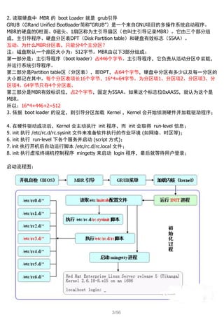 3/56
2. 读取硬盘中 MBR 的 boot Loader 就是 grub引导
GRUB（GRand Unified Bootloader简称“GRUB”）是一个来自GNU项目的多操作系统启动程序。
MBR的硬盘的0柱面、0磁头、1扇区称为主引导扇区（也叫主引导记录MBR）。它由三个部分组
成，主引导程序、硬盘分区表DPT（Disk Partition table）和硬盘有效标志（55AA）。
互动：为什么MBR分区表，只能分4个主分区？
注：磁盘默认一个扇区大小为：512字节。MBR由以下3部分组成：
第一部分是：主引导程序（boot loader）占446个字节。主引导程序，它负责从活动分区中装载，
并运行系统引导程序。
第二部分是Partition table区（分区表），即DPT，占64个字节，硬盘中分区有多少以及每一分区的
大小都记在其中。每个分区表项长16个字节，16*4=64字节。为分区项1、分区项2、分区项3、分
区项4。64字节只存4个分区表。
第三部分是MBR有效标识位，占2个字节，固定为55AA。如果这个标志位0xAA55，就认为这个是
MBR。
所以：16*4+446+2=512
3. 依据 boot loader 的设定，到引导分区加载 Kernel ，Kernel 会开始侦测硬件并加载驱劢程序；
4. 在硬件驱动成功后，Kernel 会主动执行 init 程序，而 init 会取得 run-level 信息；
5. init 执行 /etc/rc.d/rc.sysinit 文件来准备软件执行的作业环境 (如网络、时区等)；
6. init 执行 run-level 下各个服务并启动 (script 方式)；
7. init 执行开机后自动运行脚本 /etc/rc.d/rc.local 文件；
8. init 执行虚拟终端机控制程序 mingetty 来启动 login 程序，最后就等待用户登录；
启动流程图：
 