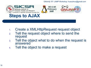 Steps to AJAX Create a  XMLHttpRequest  request object Tell the request object where to send the request Tell the object what to do when the request is answered Tell the object to make a request 