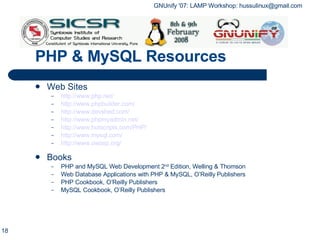 PHP & MySQL Resources Web Sites http://www.php.net/ http://www.phpbuilder.com/ http://www.devshed.com/ http://www.phpmyadmin.net/ http://www.hotscripts.com/PHP/ http://www.mysql.com/ http://www.owasp.org/ Books PHP and MySQL Web Development 2 nd  Edition, Welling & Thomson Web Database Applications with PHP & MySQL, O’Reilly Publishers PHP Cookbook, O’Reilly Publishers MySQL Cookbook, O’Reilly Publishers 