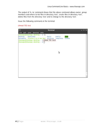 Linux Command Line Basics – www.ihaveapc.com
41 | P a g e w w w . i h a v e a p c . c o m
The output of ‘ls -la’ command shows that the above command allows owner, group
members and others to list files in directory ‘test’, create files in directory ‘test’,
delete files from the directory ‘test’ and to change to the directory ‘test’.
Issue the following command at the terminal:
chmod 755 test
 